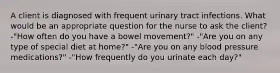 A client is diagnosed with frequent urinary tract infections. What would be an appropriate question for the nurse to ask the client? -"How often do you have a bowel movement?" -"Are you on any type of special diet at home?" -"Are you on any blood pressure medications?" -"How frequently do you urinate each day?"