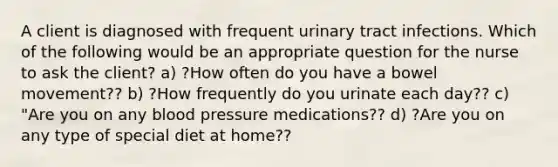 A client is diagnosed with frequent urinary tract infections. Which of the following would be an appropriate question for the nurse to ask the client? a) ?How often do you have a bowel movement?? b) ?How frequently do you urinate each day?? c) "Are you on any blood pressure medications?? d) ?Are you on any type of special diet at home??