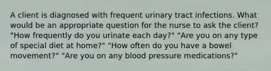 A client is diagnosed with frequent urinary tract infections. What would be an appropriate question for the nurse to ask the client? "How frequently do you urinate each day?" "Are you on any type of special diet at home?" "How often do you have a bowel movement?" "Are you on any blood pressure medications?"