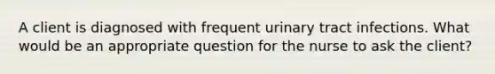 A client is diagnosed with frequent urinary tract infections. What would be an appropriate question for the nurse to ask the client?