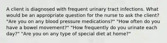 A client is diagnosed with frequent urinary tract infections. What would be an appropriate question for the nurse to ask the client? "Are you on any blood pressure medications?" "How often do you have a bowel movement?" "How frequently do you urinate each day?" "Are you on any type of special diet at home?"