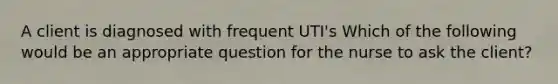 A client is diagnosed with frequent UTI's Which of the following would be an appropriate question for the nurse to ask the client?