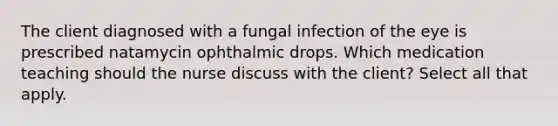 The client diagnosed with a fungal infection of the eye is prescribed natamycin ophthalmic drops. Which medication teaching should the nurse discuss with the client? Select all that apply.