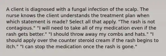 A client is diagnosed with a fungal infection of the scalp. The nurse knows the client understands the treatment plan when which statement is made? Select all that apply. "The rash is not contagious." "I will need to take all of my medication even if the rash gets better." "I should throw away my combs and hats." "I should apply over the counter steroid cream if the rash begins to itch." "I can stop the medication once the rash is gone."