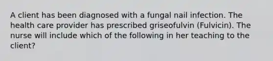 A client has been diagnosed with a fungal nail infection. The health care provider has prescribed griseofulvin (Fulvicin). The nurse will include which of the following in her teaching to the client?