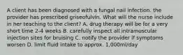 A client has been diagnosed with a fungal nail infection. the provider has prescribed griseofulvin. What will the nurse include in her teaching to the client? A. drug therapy will be for a very short time 2-4 weeks B. carefully inspect all intramuscular injection sites for bruising C. notify the provider if symptoms worsen D. limit fluid intake to approx. 1,000ml/day