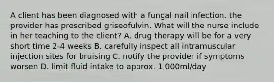 A client has been diagnosed with a fungal nail infection. the provider has prescribed griseofulvin. What will the nurse include in her teaching to the client? A. drug therapy will be for a very short time 2-4 weeks B. carefully inspect all intramuscular injection sites for bruising C. notify the provider if symptoms worsen D. limit fluid intake to approx. 1,000ml/day