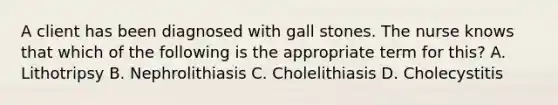 A client has been diagnosed with gall stones. The nurse knows that which of the following is the appropriate term for this? A. Lithotripsy B. Nephrolithiasis C. Cholelithiasis D. Cholecystitis