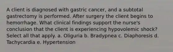 A client is diagnosed with gastric cancer, and a subtotal gastrectomy is performed. After surgery the client begins to hemorrhage. What clinical findings support the nurse's conclusion that the client is experiencing hypovolemic shock? Select all that apply. a. Oliguria b. Bradypnea c. Diaphoresis d. Tachycardia e. Hypertension