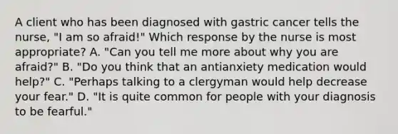 A client who has been diagnosed with gastric cancer tells the nurse, "I am so afraid!" Which response by the nurse is most appropriate? A. "Can you tell me more about why you are afraid?" B. "Do you think that an antianxiety medication would help?" C. "Perhaps talking to a clergyman would help decrease your fear." D. "It is quite common for people with your diagnosis to be fearful."