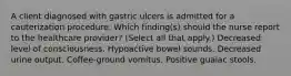 A client diagnosed with gastric ulcers is admitted for a cauterization procedure. Which finding(s) should the nurse report to the healthcare provider? (Select all that apply.) Decreased level of consciousness. Hypoactive bowel sounds. Decreased urine output. Coffee-ground vomitus. Positive guaiac stools.