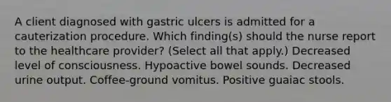 A client diagnosed with gastric ulcers is admitted for a cauterization procedure. Which finding(s) should the nurse report to the healthcare provider? (Select all that apply.) Decreased level of consciousness. Hypoactive bowel sounds. Decreased urine output. Coffee-ground vomitus. Positive guaiac stools.