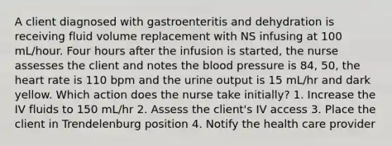 A client diagnosed with gastroenteritis and dehydration is receiving fluid volume replacement with NS infusing at 100 mL/hour. Four hours after the infusion is started, the nurse assesses the client and notes the blood pressure is 84, 50, the heart rate is 110 bpm and the urine output is 15 mL/hr and dark yellow. Which action does the nurse take initially? 1. Increase the IV fluids to 150 mL/hr 2. Assess the client's IV access 3. Place the client in Trendelenburg position 4. Notify the health care provider