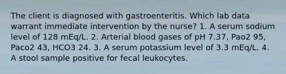 The client is diagnosed with gastroenteritis. Which lab data warrant immediate intervention by the nurse? 1. A serum sodium level of 128 mEq/L. 2. Arterial blood gases of pH 7.37, Pao2 95, Paco2 43, HCO3 24. 3. A serum potassium level of 3.3 mEq/L. 4. A stool sample positive for fecal leukocytes.