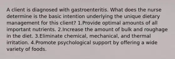 A client is diagnosed with gastroenteritis. What does the nurse determine is the basic intention underlying the unique dietary management for this client? 1.Provide optimal amounts of all important nutrients. 2.Increase the amount of bulk and roughage in the diet. 3.Eliminate chemical, mechanical, and thermal irritation. 4.Promote psychological support by offering a wide variety of foods.