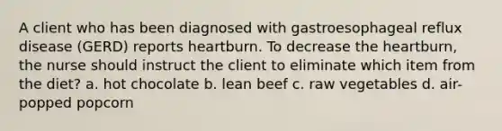 A client who has been diagnosed with gastroesophageal reflux disease (GERD) reports heartburn. To decrease the heartburn, the nurse should instruct the client to eliminate which item from the diet? a. hot chocolate b. lean beef c. raw vegetables d. air-popped popcorn