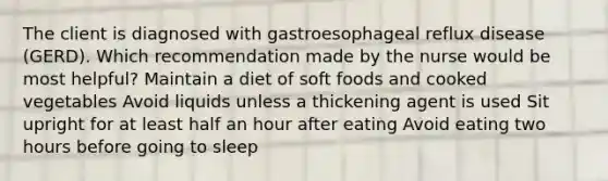 The client is diagnosed with gastroesophageal reflux disease (GERD). Which recommendation made by the nurse would be most helpful? Maintain a diet of soft foods and cooked vegetables Avoid liquids unless a thickening agent is used Sit upright for at least half an hour after eating Avoid eating two hours before going to sleep