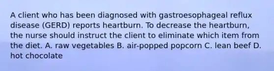 A client who has been diagnosed with gastroesophageal reflux disease (GERD) reports heartburn. To decrease the heartburn, the nurse should instruct the client to eliminate which item from the diet. A. raw vegetables B. air-popped popcorn C. lean beef D. hot chocolate