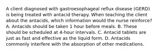 A client diagnosed with gastroesophageal reflux disease (GERD) is being treated with antacid therapy. When teaching the client about the antacids, which information would the nurse reinforce? A. Antacids should be taken 1 hour before meals. B. These should be scheduled at 4-hour intervals. C. Antacid tablets are just as fast and effective as the liquid form. D. Antacids commonly interfere with the absorption of other medications.