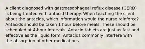 A client diagnosed with gastroesophageal reflux disease (GERD) is being treated with antacid therapy. When teaching the client about the antacids, which information would the nurse reinforce? Antacids should be taken 1 hour before meals. These should be scheduled at 4-hour intervals. Antacid tablets are just as fast and effective as the liquid form. Antacids commonly interfere with the absorption of other medications.