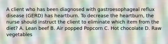 A client who has been diagnosed with gastroesophageal reflux disease (GERD) has heartburn. To decrease the heartburn, the nurse should instruct the client to eliminate which item from the diet? A. Lean beef B. Air popped Popcorn C. Hot chocolate D. Raw vegetables