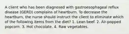 A client who has been diagnosed with gastroesophageal reflux disease (GERD) complains of heartburn. To decrease the heartburn, the nurse should instruct the client to eliminate which of the following items from the diet? 1. Lean beef. 2. Air-popped popcorn. 3. Hot chocolate. 4. Raw vegetables.