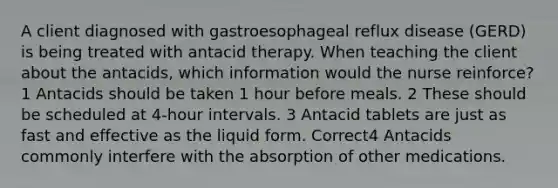 A client diagnosed with gastroesophageal reflux disease (GERD) is being treated with antacid therapy. When teaching the client about the antacids, which information would the nurse reinforce? 1 Antacids should be taken 1 hour before meals. 2 These should be scheduled at 4-hour intervals. 3 Antacid tablets are just as fast and effective as the liquid form. Correct4 Antacids commonly interfere with the absorption of other medications.