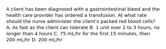 A client has been diagnosed with a gastrointestinal bleed and the health care provider has ordered a transfusion. At what rate should the nurse administer the client's packed red blood cells? A. As fast as the client can tolerate B. 1 unit over 2 to 3 hours, no longer than 4 hours C. 75 mL/hr for the first 15 minutes, then 200 mL/hr D. 200 mL/hr