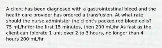 A client has been diagnosed with a gastrointestinal bleed and the health care provider has ordered a transfusion. At what rate should the nurse administer the client's packed red blood cells? 75 mL/hr for the first 15 minutes, then 200 mL/hr As fast as the client can tolerate 1 unit over 2 to 3 hours, no longer than 4 hours 200 mL/hr