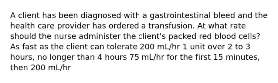 A client has been diagnosed with a gastrointestinal bleed and the health care provider has ordered a transfusion. At what rate should the nurse administer the client's packed red blood cells? As fast as the client can tolerate 200 mL/hr 1 unit over 2 to 3 hours, no longer than 4 hours 75 mL/hr for the first 15 minutes, then 200 mL/hr