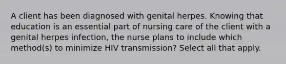 A client has been diagnosed with genital herpes. Knowing that education is an essential part of nursing care of the client with a genital herpes infection, the nurse plans to include which method(s) to minimize HIV transmission? Select all that apply.