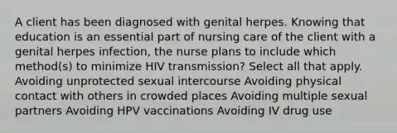 A client has been diagnosed with genital herpes. Knowing that education is an essential part of nursing care of the client with a genital herpes infection, the nurse plans to include which method(s) to minimize HIV transmission? Select all that apply. Avoiding unprotected sexual intercourse Avoiding physical contact with others in crowded places Avoiding multiple sexual partners Avoiding HPV vaccinations Avoiding IV drug use