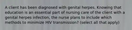 A client has been diagnosed with genital herpes. Knowing that education is an essential part of nursing care of the client with a genital herpes infection, the nurse plans to include which methods to minimize HIV transmission? (select all that apply)