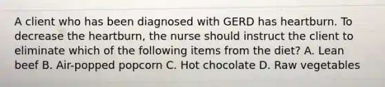 A client who has been diagnosed with GERD has heartburn. To decrease the heartburn, the nurse should instruct the client to eliminate which of the following items from the diet? A. Lean beef B. Air-popped popcorn C. Hot chocolate D. Raw vegetables