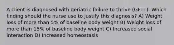 A client is diagnosed with geriatric failure to thrive​ (GFTT). Which finding should the nurse use to justify this​ diagnosis? A) Weight loss of more than​ 5% of baseline body weight B) Weight loss of more than​ 15% of baseline body weight C) Increased social interaction D) Increased homeostasis