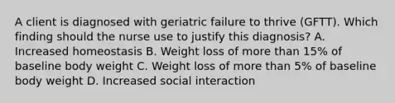 A client is diagnosed with geriatric failure to thrive​ (GFTT). Which finding should the nurse use to justify this​ diagnosis? A. Increased homeostasis B. Weight loss of more than​ 15% of baseline body weight C. Weight loss of more than​ 5% of baseline body weight D. Increased social interaction