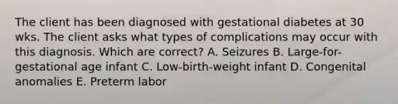 The client has been diagnosed with gestational diabetes at 30 wks. The client asks what types of complications may occur with this diagnosis. Which are correct? A. Seizures B. Large-for-gestational age infant C. Low-birth-weight infant D. Congenital anomalies E. Preterm labor