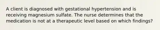 A client is diagnosed with gestational hypertension and is receiving magnesium sulfate. The nurse determines that the medication is not at a therapeutic level based on which findings?