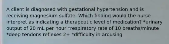 A client is diagnosed with gestational hypertension and is receiving magnesium sulfate. Which finding would the nurse interpret as indicating a therapeutic level of medication? *urinary output of 20 mL per hour *respiratory rate of 10 breaths/minute *deep tendons reflexes 2+ *difficulty in arousing