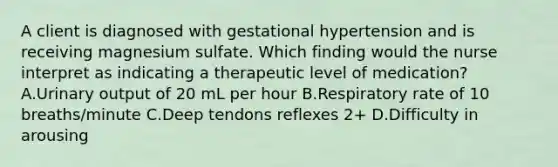 A client is diagnosed with gestational hypertension and is receiving magnesium sulfate. Which finding would the nurse interpret as indicating a therapeutic level of medication? A.Urinary output of 20 mL per hour B.Respiratory rate of 10 breaths/minute C.Deep tendons reflexes 2+ D.Difficulty in arousing