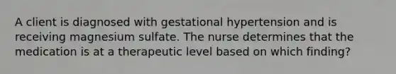 A client is diagnosed with gestational hypertension and is receiving magnesium sulfate. The nurse determines that the medication is at a therapeutic level based on which finding?