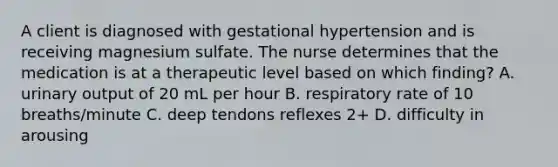 A client is diagnosed with gestational hypertension and is receiving magnesium sulfate. The nurse determines that the medication is at a therapeutic level based on which finding? A. urinary output of 20 mL per hour B. respiratory rate of 10 breaths/minute C. deep tendons reflexes 2+ D. difficulty in arousing