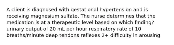 A client is diagnosed with gestational hypertension and is receiving magnesium sulfate. The nurse determines that the medication is at a therapeutic level based on which finding? urinary output of 20 mL per hour respiratory rate of 10 breaths/minute deep tendons reflexes 2+ difficulty in arousing