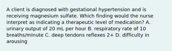 A client is diagnosed with gestational hypertension and is receiving magnesium sulfate. Which finding would the nurse interpret as indicating a therapeutic level of medication? A. urinary output of 20 mL per hour B. respiratory rate of 10 breaths/minute C. deep tendons reflexes 2+ D. difficulty in arousing