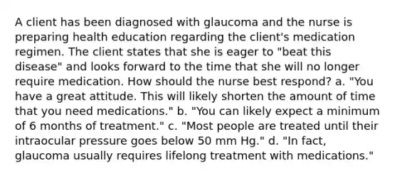 A client has been diagnosed with glaucoma and the nurse is preparing health education regarding the client's medication regimen. The client states that she is eager to "beat this disease" and looks forward to the time that she will no longer require medication. How should the nurse best respond? a. "You have a great attitude. This will likely shorten the amount of time that you need medications." b. "You can likely expect a minimum of 6 months of treatment." c. "Most people are treated until their intraocular pressure goes below 50 mm Hg." d. "In fact, glaucoma usually requires lifelong treatment with medications."