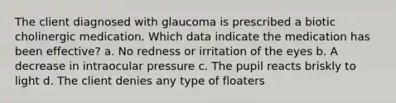 The client diagnosed with glaucoma is prescribed a biotic cholinergic medication. Which data indicate the medication has been effective? a. No redness or irritation of the eyes b. A decrease in intraocular pressure c. The pupil reacts briskly to light d. The client denies any type of floaters