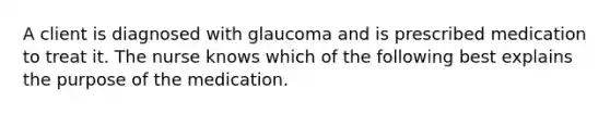 A client is diagnosed with glaucoma and is prescribed medication to treat it. The nurse knows which of the following best explains the purpose of the medication.