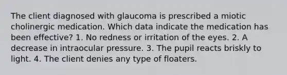 The client diagnosed with glaucoma is prescribed a miotic cholinergic medication. Which data indicate the medication has been effective? 1. No redness or irritation of the eyes. 2. A decrease in intraocular pressure. 3. The pupil reacts briskly to light. 4. The client denies any type of floaters.