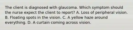 The client is diagnosed with glaucoma. Which symptom should the nurse expect the client to report? A. Loss of peripheral vision. B. Floating spots in the vision. C. A yellow haze around everything. D. A curtain coming across vision.