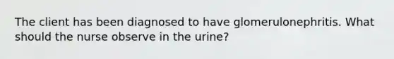 The client has been diagnosed to have glomerulonephritis. What should the nurse observe in the urine?